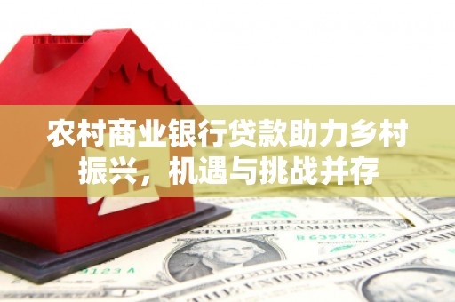 卢氏农村商业银行贷款助力乡村振兴，机遇与挑战并存