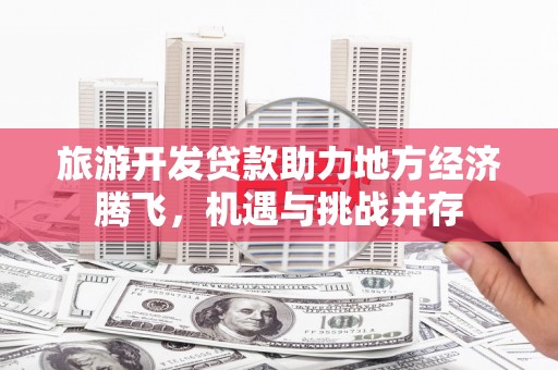 卢氏旅游开发贷款助力地方经济腾飞，机遇与挑战并存