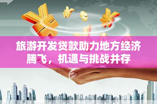 卢氏旅游开发贷款助力地方经济腾飞，机遇与挑战并存
