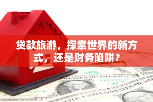 卢氏贷款旅游，探索世界的新方式，还是财务陷阱？