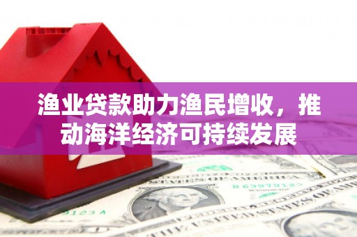 卢氏渔业贷款助力渔民增收，推动海洋经济可持续发展